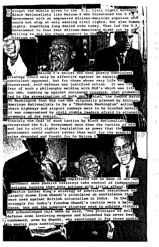 L - . " oo, S ONULL i gh o  b7ack Nationalists like Malcom X who threatened the U.SY 1. 1  Government with an empowerea Afsican-American populovs whdk  \ould not stop at only wanting civil rights, but also human.{ | Something 1ony denied even today. That led the U.5;!  e  bl Malcom %’ bellef was  Mnonviolent opponent, but for those whose very 1ife was) threatened, salf-defense was justified action. It wi fear of such a philosophy melding with MLK’s which was 11 our own, running up against increased violence  PR AL 2L n!n.uy planned by Africand  Posaibly the fear of such tactics by Black Nationalists  threatened the U.S. Government more than the tactics of NLK [and 1ed to civil’rignts:legislation as power that the] [government could control rather than wait for the g  %9y of nonvio)  largely drawn from Ghandi’s principl [vere used against British colonialism in India. struggle for India’s freedom Ghandi’s tactics were a major]  atx: used to achieve victor TR e 1o nei]  